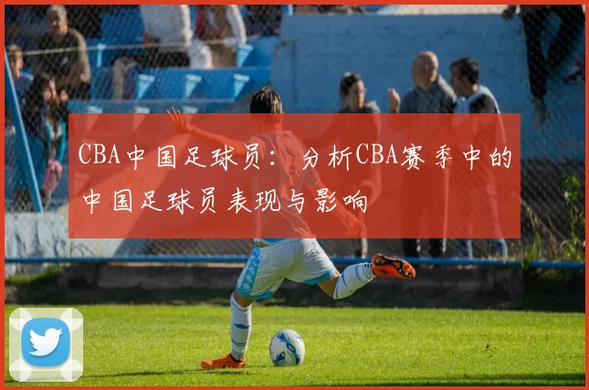 CBA中国足球员：分析CBA赛季中的中国足球员表现与影响
