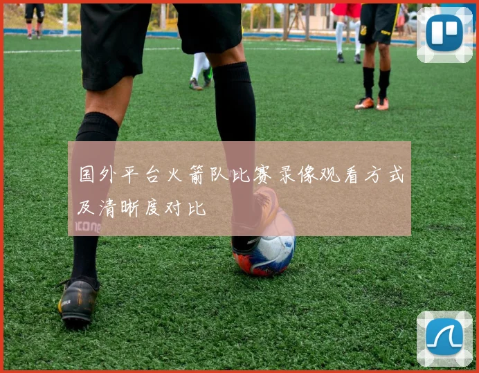 国外平台火箭队比赛录像观看方式及清晰度对比