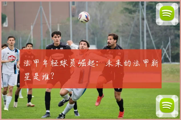 法甲年轻球员崛起：未来的法甲新星是谁？
