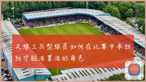 足球工兵型球员如何在比赛中承担防守脏活累活的角色