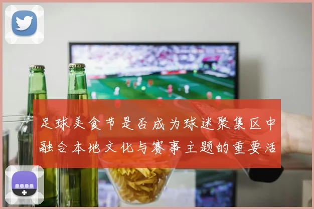 足球美食节是否成为球迷聚集区中融合本地文化与赛事主题的重要活动
