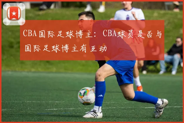 CBA国际足球博主:CBA球员是否与国际足球博主有互动